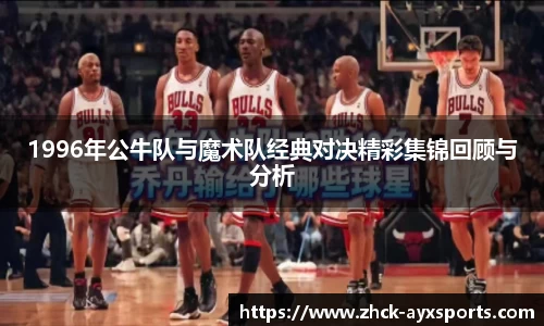 1996年公牛队与魔术队经典对决精彩集锦回顾与分析
