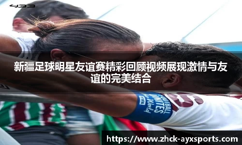 新疆足球明星友谊赛精彩回顾视频展现激情与友谊的完美结合